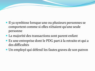  Il ya symbiose lorsque une ou plusieurs personnes se
comportent comme si elles n’étaient qu’une seule
personne
 La majorité des transactions sont parent enfant
 Ex une entreprise dont le PDG part à la retraite et qui a
des difficultés
 Un employé qui défend les fautes graves de son patron
 