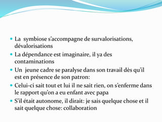  La symbiose s’accompagne de survalorisations,
dévalorisations
 La dépendance est imaginaire, il ya des
contaminations
 Un jeune cadre se paralyse dans son travail dès qu’il
est en présence de son patron:
 Celui-ci sait tout et lui il ne sait rien, on s’enferme dans
le rapport qu’on a eu enfant avec papa
 S’il était autonome, il dirait: je sais quelque chose et il
sait quelque chose: collaboration
 