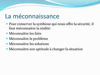 La méconnaissance
 Pour conserver la symbiose qui nous offre la sécurité, il
faut méconnaitre la réalité:
 Méconnaître les faits
 Méconnaître le problème
 Méconnaître les solutions
 Méconnaître son aptitude à changer la situation
 