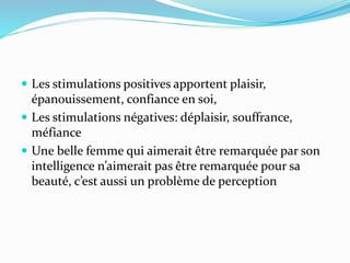  Les stimulations positives apportent plaisir,
épanouissement, confiance en soi,
 Les stimulations négatives: déplaisir, souffrance,
méfiance
 Une belle femme qui aimerait être remarquée par son
intelligence n’aimerait pas être remarquée pour sa
beauté, c’est aussi un problème de perception
 