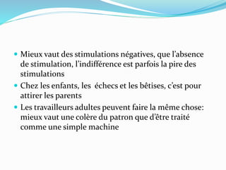 Mieux vaut des stimulations négatives, que l’absence
de stimulation, l’indifférence est parfois la pire des
stimulations
 Chez les enfants, les échecs et les bêtises, c’est pour
attirer les parents
 Les travailleurs adultes peuvent faire la même chose:
mieux vaut une colère du patron que d’être traité
comme une simple machine
 