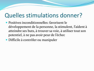 Quelles stimulations donner?
 Positives inconditionnelles: favorisent le
développement de la personne, la stimulent, l’aident à
atteindre ses buts, à trouver sa voie, à utiliser tout son
potentiel, à ne pas avoir peur de l’échec
 Difficile à contrôler ou manipuler
 
