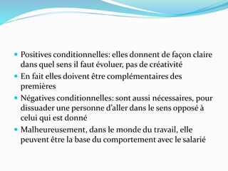  Positives conditionnelles: elles donnent de façon claire
dans quel sens il faut évoluer, pas de créativité
 En fait elles doivent être complémentaires des
premières
 Négatives conditionnelles: sont aussi nécessaires, pour
dissuader une personne d’aller dans le sens opposé à
celui qui est donné
 Malheureusement, dans le monde du travail, elle
peuvent être la base du comportement avec le salarié
 