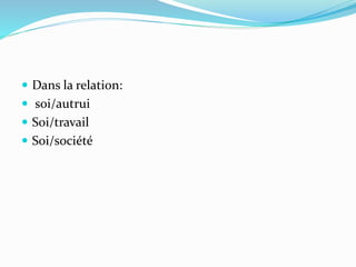  Dans la relation:
 soi/autrui
 Soi/travail
 Soi/société
 