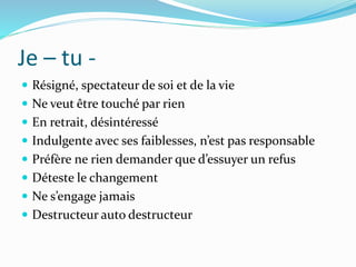 Je – tu -
 Résigné, spectateur de soi et de la vie
 Ne veut être touché par rien
 En retrait, désintéressé
 Indulgente avec ses faiblesses, n’est pas responsable
 Préfère ne rien demander que d’essuyer un refus
 Déteste le changement
 Ne s’engage jamais
 Destructeur auto destructeur
 