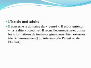  L’état du moi Adulte
 Il concerne le domaine du « pensé ». Il est orienté sur
« la réalité » objective : Il recueille, enregistre et utilise
les informations de toutes origines, aussi bien externes
(de l’environnement) qu’internes ( du Parent ou de
l’Enfant).
 