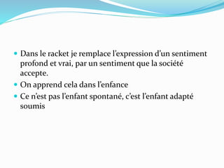  Dans le racket je remplace l’expression d’un sentiment
profond et vrai, par un sentiment que la société
accepte.
 On apprend cela dans l’enfance
 Ce n’est pas l’enfant spontané, c’est l’enfant adapté
soumis
 