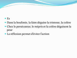  Ex
 Dans la boulimie, la faim déguise la tristesse, la colère
 Chez le persécuteur, le mépris et la colère déguisent la
peur
 La réflexion permet d’éviter l’action
 