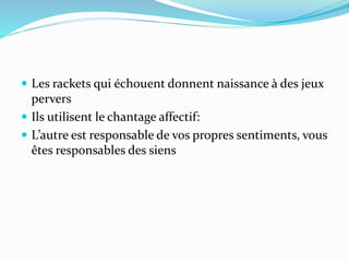  Les rackets qui échouent donnent naissance à des jeux
pervers
 Ils utilisent le chantage affectif:
 L’autre est responsable de vos propres sentiments, vous
êtes responsables des siens
 