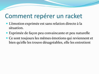 Comment repérer un racket
 L’émotion exprimée est sans relation directe à la
situation.
 Exprimée de façon peu convaincante et peu naturelle
 Ce sont toujours les mêmes émotions qui reviennent et
bien qu’elle les trouve désagréables, elle les entretient
 