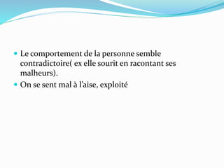  Le comportement de la personne semble
contradictoire( ex elle sourit en racontant ses
malheurs).
 On se sent mal à l’aise, exploité
 