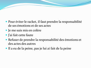  Pour éviter le racket, il faut prendre la responsabilité
de ses émotions et de ses actes
 Je me suis mis en colère
 J’ai fait cette faute
 Refuser de prendre la responsabilité des émotions et
des actes des autres
 Il a eu de la peine, pas je lui ai fait de la peine
 