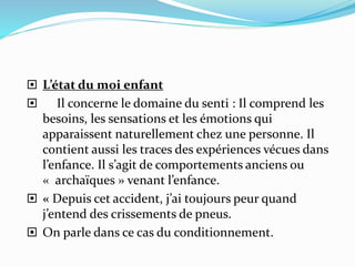  L’état du moi enfant
 Il concerne le domaine du senti : Il comprend les
besoins, les sensations et les émotions qui
apparaissent naturellement chez une personne. Il
contient aussi les traces des expériences vécues dans
l’enfance. Il s’agit de comportements anciens ou
« archaïques » venant l’enfance.
 « Depuis cet accident, j’ai toujours peur quand
j’entend des crissements de pneus.
 On parle dans ce cas du conditionnement.
 