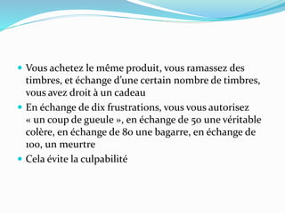  Vous achetez le même produit, vous ramassez des
timbres, et échange d’une certain nombre de timbres,
vous avez droit à un cadeau
 En échange de dix frustrations, vous vous autorisez
« un coup de gueule », en échange de 50 une véritable
colère, en échange de 80 une bagarre, en échange de
100, un meurtre
 Cela évite la culpabilité
 