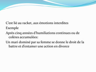 C’est lié au racket, aux émotions interdites
Exemple
Après cinq années d’humiliations continues ou de
colères accumulées:
Un mari dominé par sa femme se donne le droit de la
battre et d’entamer une action en divorce
 