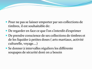  Pour ne pas se laisser emporter par ses collections de
timbres, il est souhaitable de:
 De regarder en face ce que l’on s’interdit d’exprimer
 De prendre conscience de ses collections de timbres et
de les liquider à petites doses ( arts martiaux, activité
culturelle, voyage….)
 Se donner à intervalles réguliers les différente
soupapes de sécurité dont on a besoin
 