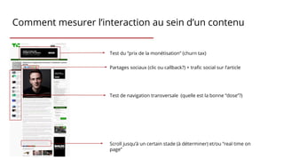 Comment mesurer l’interaction au sein d’un contenu
Partages sociaux (clic ou callback?) + trafic social sur l’article
Scroll jusqu’à un certain stade (à déterminer) et/ou ”real time on
page”
Test du “prix de la monétisation” (churn tax)
Test de navigation transversale (quelle est la bonne “dose”?)
 