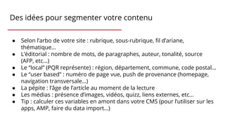 Des idées pour segmenter votre contenu
● Selon l’arbo de votre site : rubrique, sous-rubrique, fil d’ariane,
thématique…
● L’éditorial : nombre de mots, de paragraphes, auteur, tonalité, source
(AFP, etc…)
● Le “local” (PQR représente) : région, département, commune, code postal…
● Le “user based” : numéro de page vue, push de provenance (homepage,
navigation transversale…)
● La pépite : l’âge de l’article au moment de la lecture
● Les médias : présence d’images, vidéos, quizz, liens externes, etc...
● Tip : calculer ces variables en amont dans votre CMS (pour l’utiliser sur les
apps, AMP, faire du data import…)
 