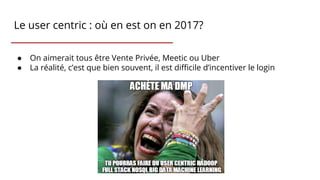 Le user centric : où en est on en 2017?
● On aimerait tous être Vente Privée, Meetic ou Uber
● La réalité, c’est que bien souvent, il est difficile d’incentiver le login
 