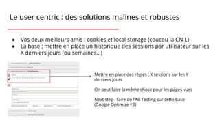 Le user centric : des solutions malines et robustes
● Vos deux meilleurs amis : cookies et local storage (coucou la CNIL)
● La base : mettre en place un historique des sessions par utilisateur sur les
X derniers jours (ou semaines…)
Mettre en place des règles : X sessions sur les Y
derniers jours
On peut faire la même chose pour les pages vues
Next step : faire de l’AB Testing sur cette base
(Google Optimize <3)
 