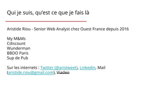 Qui je suis, qu’est ce que je fais là
Aristide Riou - Senior Web Analyst chez Ouest France depuis 2016
My M&Ms
Cdiscount
Wunderman
BBDO Paris
Sup de Pub
Sur les internets : Twitter (@aristweet), Linkedin, Mail
(aristide.riou@gmail.com), Viadeo
 