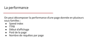 La performance
On peut décomposer la performance d’une page donnée en plusieurs
sous-familles :
● Speed index
● TTFB
● Début d’affichage
● Poid de la page
● Nombre de requêtes par page
 