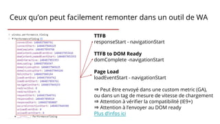 Ceux qu’on peut facilement remonter dans un outil de WA
TTFB
responseStart - navigationStart
TTFB to DOM Ready
domComplete -navigationStart
Page Load
loadEventStart - navigationStart
⇒ Peut être envoyé dans une custom metric (GA),
ou dans un tag de mesure de vitesse de chargement
⇒ Attention à vérifier la compatibilité (IE9+)
⇒ Attention à l’envoyer au DOM ready
Plus d’infos ici
 