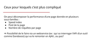 Ceux pour lesquels c’est plus compliqué
On peut décomposer la performance d’une page donnée en plusieurs
sous-familles :
● Speed index
● Poid de la page
● Nombre de requêtes par page
⇒ Possibilité de le faire via un webservice (ex : qui va interroger l’API d’un outil
comme Dareboost) qui va le remonter en AJAX...ou pas?
 