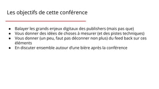Les objectifs de cette conférence
● Balayer les grands enjeux digitaux des publishers (mais pas que)
● Vous donner des idées de choses à mesurer (et des pistes techniques)
● Vous donner (un peu, faut pas déconner non plus) du feed back sur ces
éléments
● En discuter ensemble autour d’une bière après la conférence
 