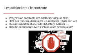 Les adblockers : le contexte
● Progression constante des adblockers depuis 2015
● 36% des français utiliseraient un adblocker (+6pts en 1 an)
● Business models obscurs des Ghostery, AdBlock+...
● Bataille permanente avec les “bloqueurs de bloqueurs”
 