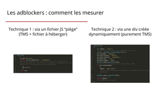 Les adblockers : comment les mesurer
Technique 1 : via un fichier JS “piège”
(TMS + fichier à héberger)
Technique 2 : via une div créée
dynamiquement (purement TMS)
 