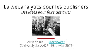 Aristide Riou | @aristweet
Café Analytics AADF - 19 Janvier 2017
La webanalytics pour les publishers
Des idées pour faire des trucs
 
