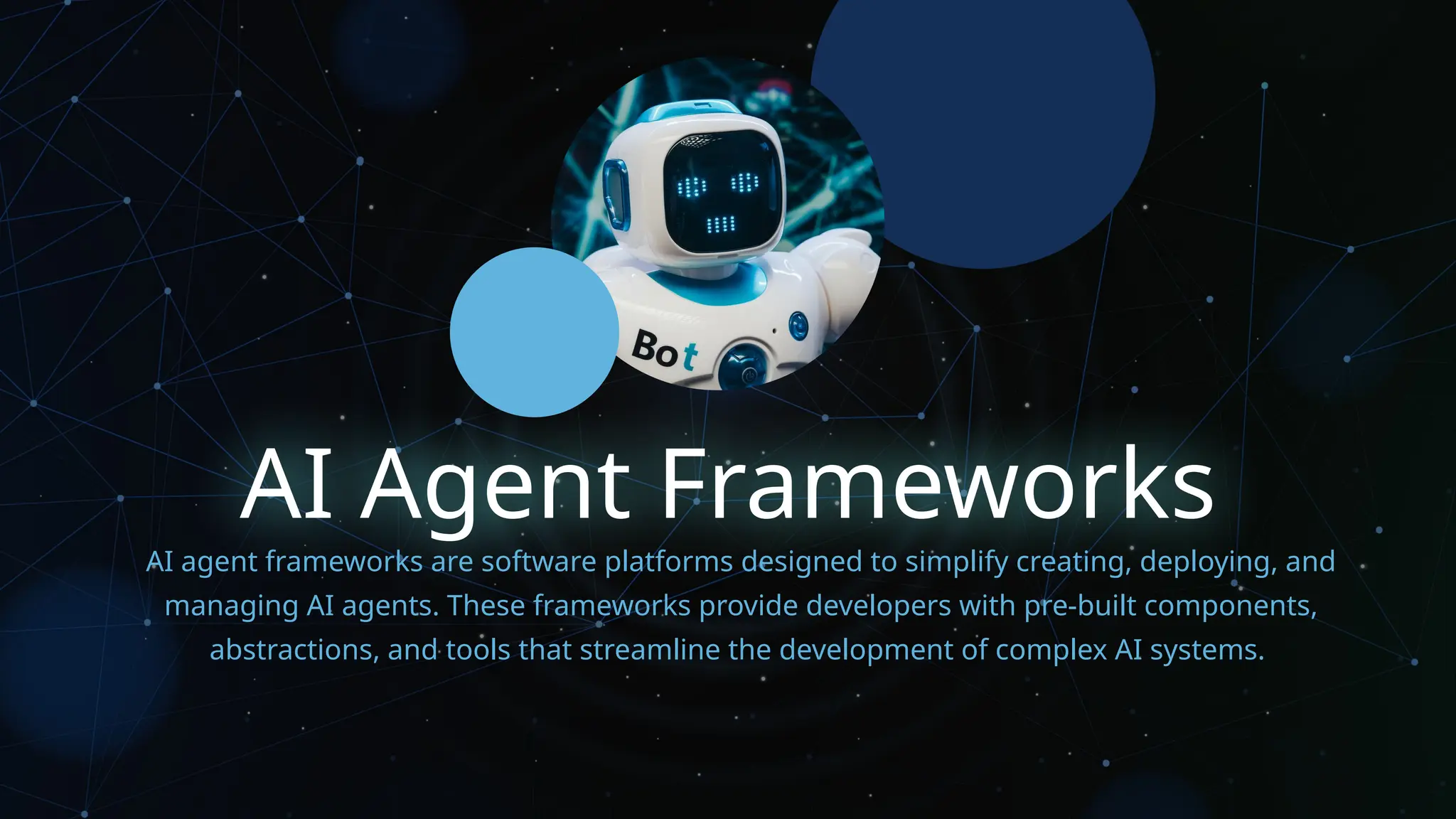 AI Agent Frameworks
AI agent frameworks are software platforms designed to simplify creating, deploying, and
managing AI agents. These frameworks provide developers with pre-built components,
abstractions, and tools that streamline the development of complex AI systems.
 