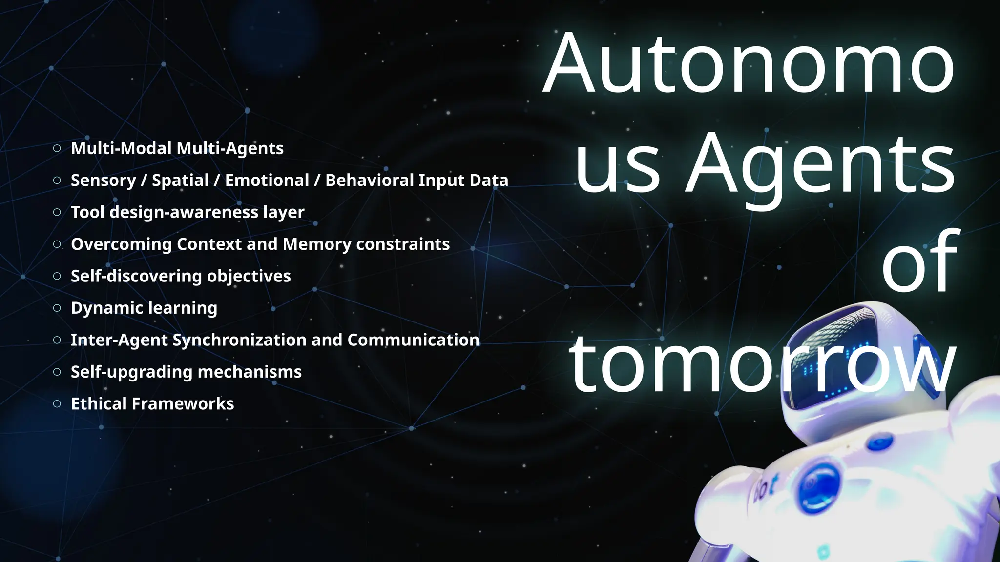 Autonomo
us Agents
of
tomorrow
o Multi-Modal Multi-Agents
o Sensory / Spatial / Emotional / Behavioral Input Data
o Tool design-awareness layer
o Overcoming Context and Memory constraints
o Self-discovering objectives
o Dynamic learning
o Inter-Agent Synchronization and Communication
o Self-upgrading mechanisms
o Ethical Frameworks
 