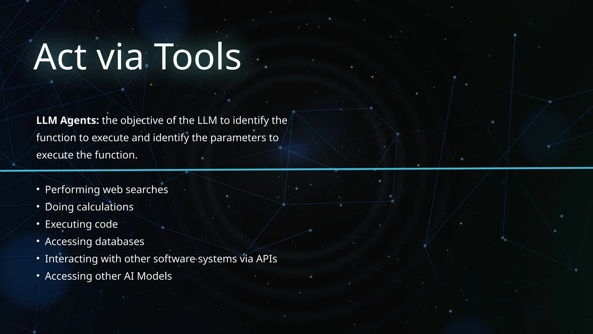 Act via Tools
LLM Agents: the objective of the LLM to identify the
function to execute and identify the parameters to
execute the function.
• Performing web searches
• Doing calculations
• Executing code
• Accessing databases
• Interacting with other software systems via APIs
• Accessing other AI Models
 