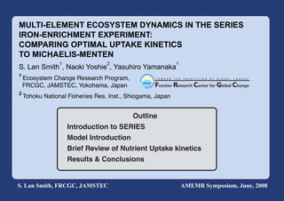 MULTI-ELEMENT ECOSYSTEM DYNAMICS IN THE SERIES
IRON-ENRICHMENT EXPERIMENT:
COMPARING OPTIMAL UPTAKE KINETICS
TO MICHAELIS-MENTEN
                 1                2                         1
S. Lan Smith , Naoki Yoshie , Yasuhiro Yamanaka
1
    Ecosystem Change Research Program,
    FRCGC, JAMSTEC, Yokohama, Japan
2
    Tohoku National Fisheries Res. Inst., Shiogama, Japan


                                           Outline
                     Introduction to SERIES
                     Model Introduction
                     Brief Review of Nutrient Uptake kinetics
                     Results & Conclusions


S. Lan Smith, FRCGC, JAMSTEC                                    AMEMR Symposium, June, 2008
 