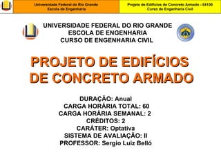 Projeto de Edifícios de Concreto Armado - 04100
Curso de Engenharia Civil
Universidade Federal do Rio Grande
Escola de Engenharia
PROJETO DE EDIFÍCIOSPROJETO DE EDIFÍCIOS
DE CONCRETO ARMADODE CONCRETO ARMADO
DURAÇÃO: Anual
CARGA HORÁRIA TOTAL: 60
CARGA HORÁRIA SEMANAL: 2
CRÉDITOS: 2
CARÁTER: Optativa
SISTEMA DE AVALIAÇÃO: II
PROFESSOR: Sergio Luiz Belló
UNIVERSIDADE FEDERAL DO RIO GRANDE
ESCOLA DE ENGENHARIA
CURSO DE ENGENHARIA CIVIL
 