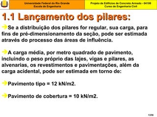 Projeto de Edifícios de Concreto Armado - 04100
Curso de Engenharia Civil
Universidade Federal do Rio Grande
Escola de Engenharia
13/56
Se a distribuição dos pilares for regular, sua carga, para
fins de pré-dimensionamento da seção, pode ser estimada
através do processo das áreas de influência.
A carga média, por metro quadrado de pavimento,
incluindo o peso próprio das lajes, vigas e pilares, as
alvenarias, os revestimentos e pavimentações, além da
carga acidental, pode ser estimada em torno de:
Pavimento tipo = 12 kN/m2.
Pavimento de cobertura = 10 kN/m2.
1.1 Lançamento dos pilares:1.1 Lançamento dos pilares:
 