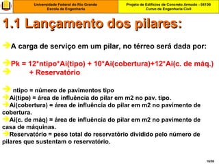 Projeto de Edifícios de Concreto Armado - 04100
Curso de Engenharia Civil
Universidade Federal do Rio Grande
Escola de Engenharia
16/56
A carga de serviço em um pilar, no térreo será dada por:
Pk = 12*ntipo*Ai(tipo) + 10*Ai(cobertura)+12*Ai(c. de máq.)
 + Reservatório
 ntipo = número de pavimentos tipo
Ai(tipo) = área de influência do pilar em m2 no pav. tipo.
Ai(cobertura) = área de influência do pilar em m2 no pavimento de
cobertura.
Ai(c. de máq) = área de influência do pilar em m2 no pavimento de
casa de máquinas.
Reservatório = peso total do reservatório dividido pelo número de
pilares que sustentam o reservatório.
1.1 Lançamento dos pilares:1.1 Lançamento dos pilares:
 