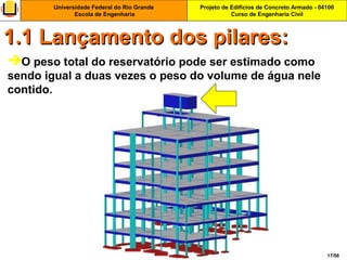 Projeto de Edifícios de Concreto Armado - 04100
Curso de Engenharia Civil
Universidade Federal do Rio Grande
Escola de Engenharia
17/56
O peso total do reservatório pode ser estimado como
sendo igual a duas vezes o peso do volume de água nele
contido.
1.1 Lançamento dos pilares:1.1 Lançamento dos pilares:
 
