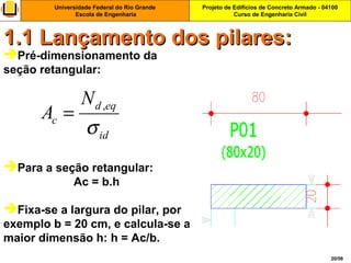 Projeto de Edifícios de Concreto Armado - 04100
Curso de Engenharia Civil
Universidade Federal do Rio Grande
Escola de Engenharia
20/56
Pré-dimensionamento da
seção retangular:
Para a seção retangular:
Ac = b.h
Fixa-se a largura do pilar, por
exemplo b = 20 cm, e calcula-se a
maior dimensão h: h = Ac/b.
1.1 Lançamento dos pilares:1.1 Lançamento dos pilares:
,d eq
c
id
N
A
σ
=
 