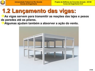 Projeto de Edifícios de Concreto Armado - 04100
Curso de Engenharia Civil
Universidade Federal do Rio Grande
Escola de Engenharia
21/56
1.2 Lançamento das vigas:1.2 Lançamento das vigas:
As vigas servem para transmitir as reações das lajes e pesos
de paredes até os pilares.
Algumas ajudam também a absorver a ação do vento.
 