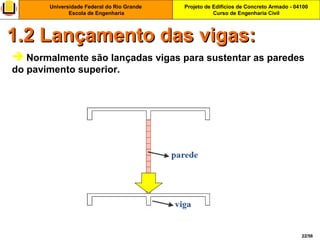 Projeto de Edifícios de Concreto Armado - 04100
Curso de Engenharia Civil
Universidade Federal do Rio Grande
Escola de Engenharia
22/56
 Normalmente são lançadas vigas para sustentar as paredes
do pavimento superior.
1.2 Lançamento das vigas:1.2 Lançamento das vigas:
 