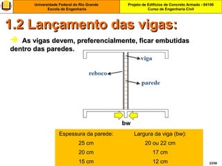 Projeto de Edifícios de Concreto Armado - 04100
Curso de Engenharia Civil
Universidade Federal do Rio Grande
Escola de Engenharia
23/56
  As vigas devem, preferencialmente, ficar embutidasAs vigas devem, preferencialmente, ficar embutidas
dentro das paredes.dentro das paredes.
1.2 Lançamento das vigas:1.2 Lançamento das vigas:
Espessura da parede: Largura da viga (bw):
25 cm 20 ou 22 cm
20 cm 17 cm
15 cm 12 cm
bw
 
