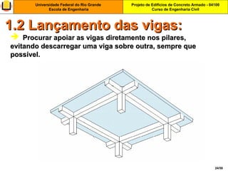 Projeto de Edifícios de Concreto Armado - 04100
Curso de Engenharia Civil
Universidade Federal do Rio Grande
Escola de Engenharia
24/56
  Procurar apoiar as vigas diretamente nos pilares,Procurar apoiar as vigas diretamente nos pilares,
evitando descarregar uma viga sobre outra, sempre queevitando descarregar uma viga sobre outra, sempre que
possível.possível.
1.2 Lançamento das vigas:1.2 Lançamento das vigas:
 