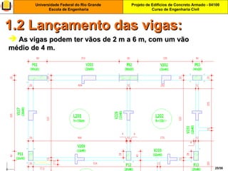 Projeto de Edifícios de Concreto Armado - 04100
Curso de Engenharia Civil
Universidade Federal do Rio Grande
Escola de Engenharia
25/56
 As vigas podem ter vãos de 2 m a 6 m, com um vãoAs vigas podem ter vãos de 2 m a 6 m, com um vão
médio de 4 m.médio de 4 m.
1.2 Lançamento das vigas:1.2 Lançamento das vigas:
 