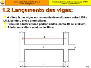Projeto de Edifícios de Concreto Armado - 04100
Curso de Engenharia Civil
Universidade Federal do Rio Grande
Escola de Engenharia
26/56
 A altura h das vigas normalmente deve situar-se entre L/10 e
L/12, sendo L o vão entre pilares.
 Procurar adotar alturas padronizadas, como 40, 50 e 60 cm.
 Adotar uma altura mínima de 40 cm.Adotar uma altura mínima de 40 cm.
1.2 Lançamento das vigas:1.2 Lançamento das vigas:
 