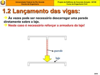 Projeto de Edifícios de Concreto Armado - 04100
Curso de Engenharia Civil
Universidade Federal do Rio Grande
Escola de Engenharia
28/56
 Às vezes pode ser necessário descarregar uma parede
diretamente sobre a laje.
 Neste caso é necessário reforçar a armadura da laje!
1.2 Lançamento das vigas:1.2 Lançamento das vigas:
 
