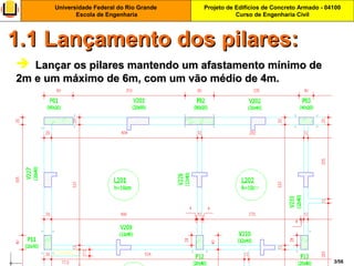 Projeto de Edifícios de Concreto Armado - 04100
Curso de Engenharia Civil
Universidade Federal do Rio Grande
Escola de Engenharia
3/56
 Lançar os pilares mantendo um afastamento mínimo deLançar os pilares mantendo um afastamento mínimo de
2m e um máximo de 6m, com um vão médio de 4m.2m e um máximo de 6m, com um vão médio de 4m.
1.1 Lançamento dos pilares:1.1 Lançamento dos pilares:
 