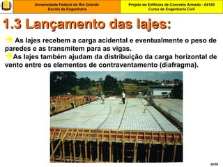 Projeto de Edifícios de Concreto Armado - 04100
Curso de Engenharia Civil
Universidade Federal do Rio Grande
Escola de Engenharia
32/56
 As lajes recebem a carga acidental e eventualmente o peso de
paredes e as transmitem para as vigas.
As lajes também ajudam da distribuição da carga horizontal de
vento entre os elementos de contraventamento (diafragma).
1.3 Lançamento das lajes:1.3 Lançamento das lajes:
 